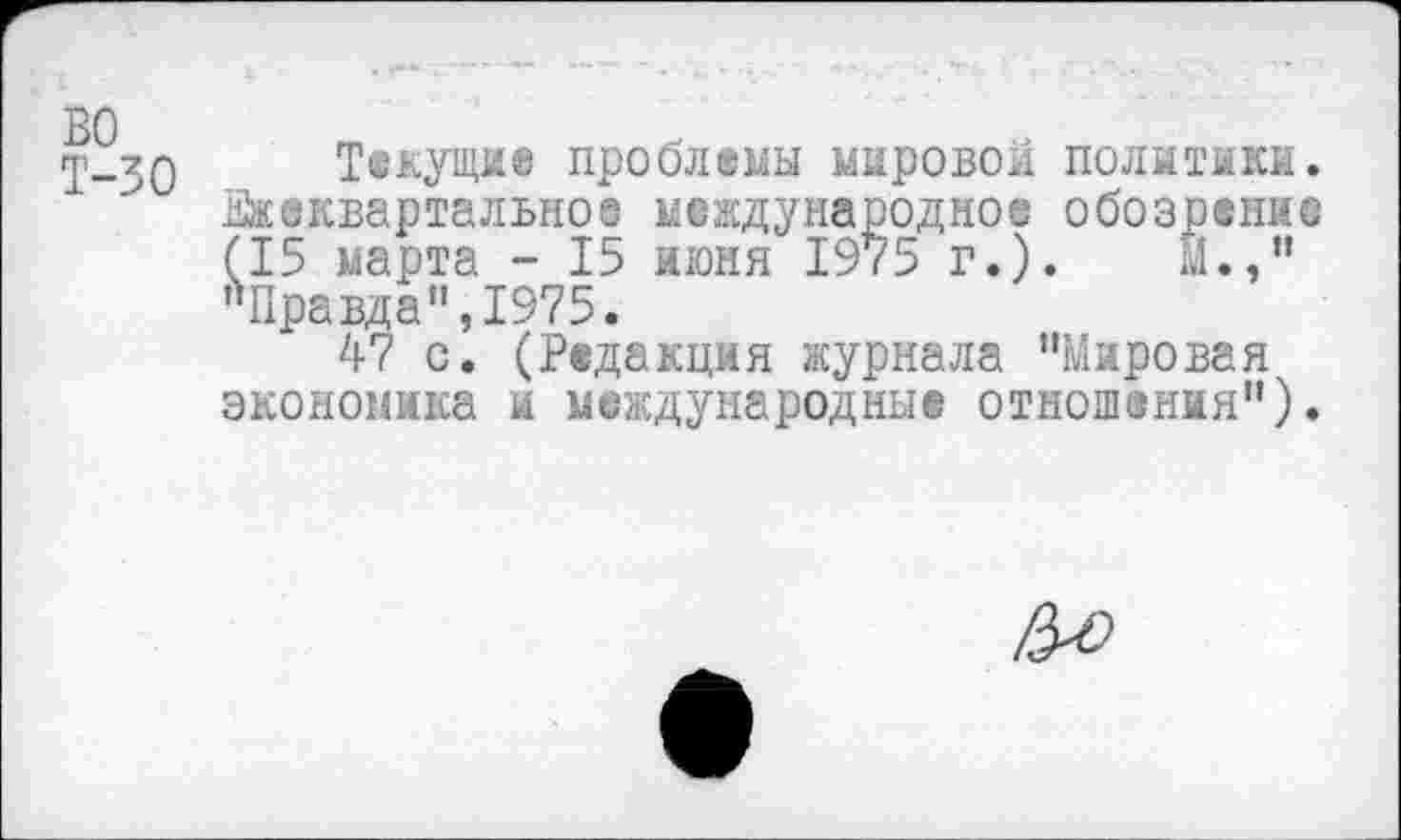 ﻿во
Т-30
Текущие проблемы мировой политики. Ежеквартальное международное обозрение (15 марта - 15 июня 1975 г.). Й.," »Правда",1975.
47 с. (Редакция журнала ’’Мировая экономика и международные отношения").